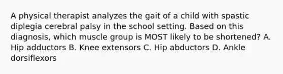 A physical therapist analyzes the gait of a child with spastic diplegia cerebral palsy in the school setting. Based on this diagnosis, which muscle group is MOST likely to be shortened? A. Hip adductors B. Knee extensors C. Hip abductors D. Ankle dorsiflexors