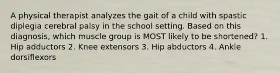 A physical therapist analyzes the gait of a child with spastic diplegia cerebral palsy in the school setting. Based on this diagnosis, which muscle group is MOST likely to be shortened? 1. Hip adductors 2. Knee extensors 3. Hip abductors 4. Ankle dorsiflexors