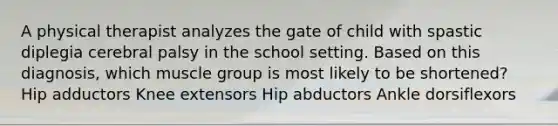 A physical therapist analyzes the gate of child with spastic diplegia cerebral palsy in the school setting. Based on this diagnosis, which muscle group is most likely to be shortened? Hip adductors Knee extensors Hip abductors Ankle dorsiflexors