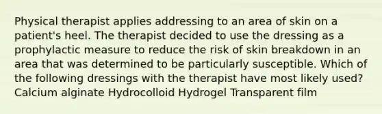 Physical therapist applies addressing to an area of skin on a patient's heel. The therapist decided to use the dressing as a prophylactic measure to reduce the risk of skin breakdown in an area that was determined to be particularly susceptible. Which of the following dressings with the therapist have most likely used? Calcium alginate Hydrocolloid Hydrogel Transparent film