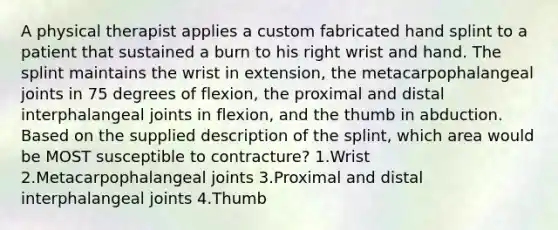 A physical therapist applies a custom fabricated hand splint to a patient that sustained a burn to his right wrist and hand. The splint maintains the wrist in extension, the metacarpophalangeal joints in 75 degrees of flexion, the proximal and distal interphalangeal joints in flexion, and the thumb in abduction. Based on the supplied description of the splint, which area would be MOST susceptible to contracture? 1.Wrist 2.Metacarpophalangeal joints 3.Proximal and distal interphalangeal joints 4.Thumb