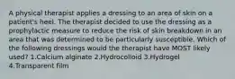 A physical therapist applies a dressing to an area of skin on a patient's heel. The therapist decided to use the dressing as a prophylactic measure to reduce the risk of skin breakdown in an area that was determined to be particularly susceptible. Which of the following dressings would the therapist have MOST likely used? 1.Calcium alginate 2.Hydrocolloid 3.Hydrogel 4.Transparent film