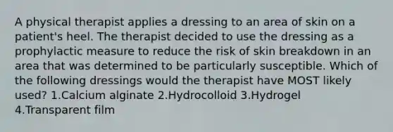 A physical therapist applies a dressing to an area of skin on a patient's heel. The therapist decided to use the dressing as a prophylactic measure to reduce the risk of skin breakdown in an area that was determined to be particularly susceptible. Which of the following dressings would the therapist have MOST likely used? 1.Calcium alginate 2.Hydrocolloid 3.Hydrogel 4.Transparent film