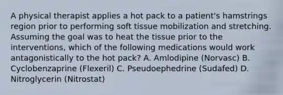 A physical therapist applies a hot pack to a patient's hamstrings region prior to performing soft tissue mobilization and stretching. Assuming the goal was to heat the tissue prior to the interventions, which of the following medications would work antagonistically to the hot pack? A. Amlodipine (Norvasc) B. Cyclobenzaprine (Flexeril) C. Pseudoephedrine (Sudafed) D. Nitroglycerin (Nitrostat)