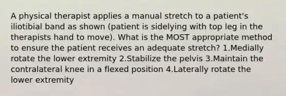 A physical therapist applies a manual stretch to a patient's iliotibial band as shown (patient is sidelying with top leg in the therapists hand to move). What is the MOST appropriate method to ensure the patient receives an adequate stretch? 1.Medially rotate the lower extremity 2.Stabilize the pelvis 3.Maintain the contralateral knee in a flexed position 4.Laterally rotate the lower extremity