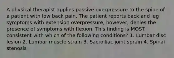 A physical therapist applies passive overpressure to the spine of a patient with low back pain. The patient reports back and leg symptoms with extension overpressure, however, denies the presence of svmptoms with flexion. This finding is MOST consistent with which of the following conditions? 1. Lumbar disc lesion 2. Lumbar muscle strain 3. Sacroiliac joint sprain 4. Spinal stenosis