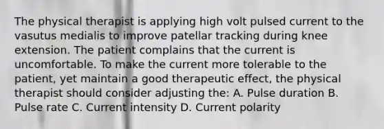 The physical therapist is applying high volt pulsed current to the vasutus medialis to improve patellar tracking during knee extension. The patient complains that the current is uncomfortable. To make the current more tolerable to the patient, yet maintain a good therapeutic effect, the physical therapist should consider adjusting the: A. Pulse duration B. Pulse rate C. Current intensity D. Current polarity