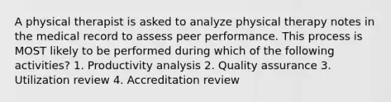 A physical therapist is asked to analyze physical therapy notes in the medical record to assess peer performance. This process is MOST likely to be performed during which of the following activities? 1. Productivity analysis 2. Quality assurance 3. Utilization review 4. Accreditation review