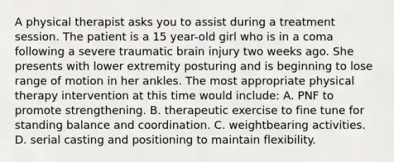 A physical therapist asks you to assist during a treatment session. The patient is a 15 year-old girl who is in a coma following a severe traumatic brain injury two weeks ago. She presents with lower extremity posturing and is beginning to lose range of motion in her ankles. The most appropriate physical therapy intervention at this time would include: A. PNF to promote strengthening. B. therapeutic exercise to fine tune for standing balance and coordination. C. weightbearing activities. D. serial casting and positioning to maintain flexibility.