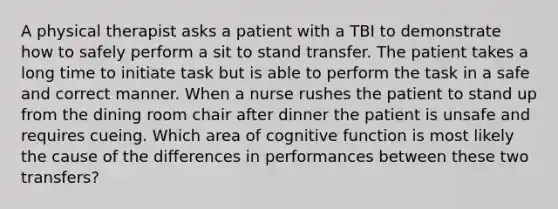 A physical therapist asks a patient with a TBI to demonstrate how to safely perform a sit to stand transfer. The patient takes a long time to initiate task but is able to perform the task in a safe and correct manner. When a nurse rushes the patient to stand up from the dining room chair after dinner the patient is unsafe and requires cueing. Which area of cognitive function is most likely the cause of the differences in performances between these two transfers?