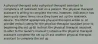 A physical therapist asks a physical therapist assistant to complete a LE isokinetic test on a patient. The physical therapist assistant is willing to complete the test, however, indicates it has been quite some times since they have set up the isokinetic device. The MOST appropriate physical therapist action is: A) provide verbal cueing for the physical therapist assistant prior to beginning the set up B) instruct the physical therapist assistant to refer to the owner's manual C) observe the physical therapist assistant complete the set up D) ask another physical therapist assistant to complete the set up