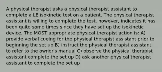 A physical therapist asks a physical therapist assistant to complete a LE isokinetic test on a patient. The physical therapist assistant is willing to complete the test, however, indicates it has been quite some times since they have set up the isokinetic device. The MOST appropriate physical therapist action is: A) provide verbal cueing for the physical therapist assistant prior to beginning the set up B) instruct the physical therapist assistant to refer to the owner's manual C) observe the physical therapist assistant complete the set up D) ask another physical therapist assistant to complete the set up