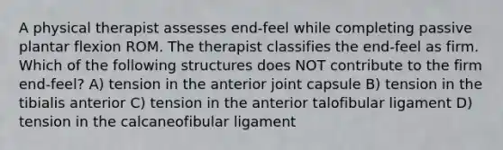 A physical therapist assesses end-feel while completing passive plantar flexion ROM. The therapist classifies the end-feel as firm. Which of the following structures does NOT contribute to the firm end-feel? A) tension in the anterior joint capsule B) tension in the tibialis anterior C) tension in the anterior talofibular ligament D) tension in the calcaneofibular ligament