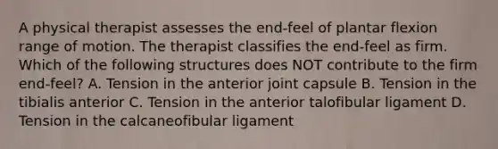 A physical therapist assesses the end-feel of plantar flexion range of motion. The therapist classifies the end-feel as firm. Which of the following structures does NOT contribute to the firm end-feel? A. Tension in the anterior joint capsule B. Tension in the tibialis anterior C. Tension in the anterior talofibular ligament D. Tension in the calcaneofibular ligament