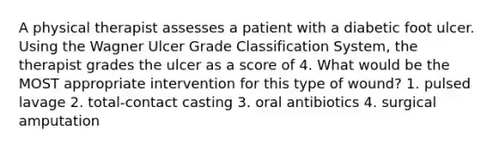 A physical therapist assesses a patient with a diabetic foot ulcer. Using the Wagner Ulcer Grade Classification System, the therapist grades the ulcer as a score of 4. What would be the MOST appropriate intervention for this type of wound? 1. pulsed lavage 2. total-contact casting 3. oral antibiotics 4. surgical amputation