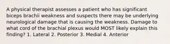 A physical therapist assesses a patient who has significant biceps brachii weakness and suspects there may be underlying neurological damage that is causing the weakness. Damage to what cord of the brachial plexus would MOST likely explain this finding? 1. Lateral 2. Posterior 3. Medial 4. Anterior