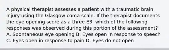 A physical therapist assesses a patient with a traumatic brain injury using the Glasgow coma scale. If the therapist documents the eye opening score as a three E3, which of the following responses was observed during this portion of the assessment? A. Spontaneous eye opening B. Eyes open in response to speech C. Eyes open in response to pain D. Eyes do not open