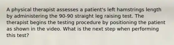 A physical therapist assesses a patient's left hamstrings length by administering the 90-90 straight leg raising test. The therapist begins the testing procedure by positioning the patient as shown in the video. What is the next step when performing this test?