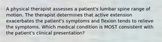 A physical therapist assesses a patient's lumbar spine range of motion. The therapist determines that active extension exacerbates the patient's symptoms and flexion tends to relieve the symptoms. Which medical condition is MOST consistent with the patient's clinical presentation?