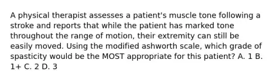 A physical therapist assesses a patient's muscle tone following a stroke and reports that while the patient has marked tone throughout the range of motion, their extremity can still be easily moved. Using the modified ashworth scale, which grade of spasticity would be the MOST appropriate for this patient? A. 1 B. 1+ C. 2 D. 3