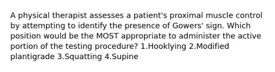 A physical therapist assesses a patient's proximal muscle control by attempting to identify the presence of Gowers' sign. Which position would be the MOST appropriate to administer the active portion of the testing procedure? 1.Hooklying 2.Modified plantigrade 3.Squatting 4.Supine