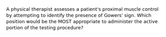 A physical therapist assesses a patient's proximal muscle control by attempting to identify the presence of Gowers' sign. Which position would be the MOST appropriate to administer the active portion of the testing procedure?