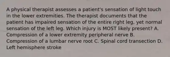 A physical therapist assesses a patient's sensation of light touch in the lower extremities. The therapist documents that the patient has impaired sensation of the entire right leg, yet normal sensation of the left leg. Which injury is MOST likely present? A. Compression of a lower extremity peripheral nerve B. Compression of a lumbar nerve root C. Spinal cord transection D. Left hemisphere stroke