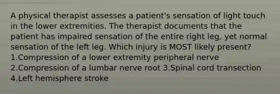 A physical therapist assesses a patient's sensation of light touch in the lower extremities. The therapist documents that the patient has impaired sensation of the entire right leg, yet normal sensation of the left leg. Which injury is MOST likely present? 1.Compression of a lower extremity peripheral nerve 2.Compression of a lumbar nerve root 3.Spinal cord transection 4.Left hemisphere stroke