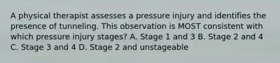 A physical therapist assesses a pressure injury and identifies the presence of tunneling. This observation is MOST consistent with which pressure injury stages? A. Stage 1 and 3 B. Stage 2 and 4 C. Stage 3 and 4 D. Stage 2 and unstageable