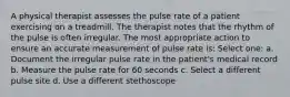 A physical therapist assesses the pulse rate of a patient exercising on a treadmill. The therapist notes that the rhythm of the pulse is often irregular. The most appropriate action to ensure an accurate measurement of pulse rate is: Select one: a. Document the irregular pulse rate in the patient's medical record b. Measure the pulse rate for 60 seconds c. Select a different pulse site d. Use a different stethoscope