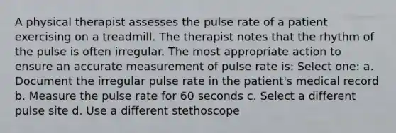 A physical therapist assesses the pulse rate of a patient exercising on a treadmill. The therapist notes that the rhythm of the pulse is often irregular. The most appropriate action to ensure an accurate measurement of pulse rate is: Select one: a. Document the irregular pulse rate in the patient's medical record b. Measure the pulse rate for 60 seconds c. Select a different pulse site d. Use a different stethoscope