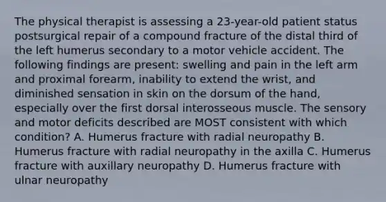 The physical therapist is assessing a 23-year-old patient status postsurgical repair of a compound fracture of the distal third of the left humerus secondary to a motor vehicle accident. The following findings are present: swelling and pain in the left arm and proximal forearm, inability to extend the wrist, and diminished sensation in skin on the dorsum of the hand, especially over the first dorsal interosseous muscle. The sensory and motor deficits described are MOST consistent with which condition? A. Humerus fracture with radial neuropathy B. Humerus fracture with radial neuropathy in the axilla C. Humerus fracture with auxillary neuropathy D. Humerus fracture with ulnar neuropathy