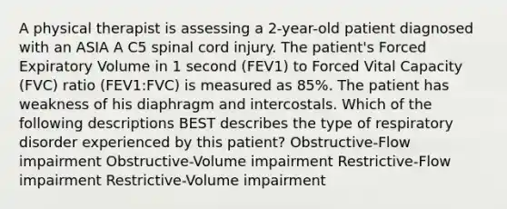 A physical therapist is assessing a 2-year-old patient diagnosed with an ASIA A C5 spinal cord injury. The patient's Forced Expiratory Volume in 1 second (FEV1) to Forced Vital Capacity (FVC) ratio (FEV1:FVC) is measured as 85%. The patient has weakness of his diaphragm and intercostals. Which of the following descriptions BEST describes the type of respiratory disorder experienced by this patient? Obstructive-Flow impairment Obstructive-Volume impairment Restrictive-Flow impairment Restrictive-Volume impairment