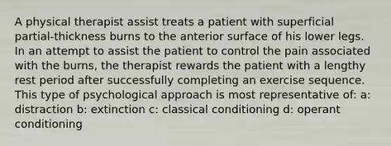 A physical therapist assist treats a patient with superficial partial-thickness burns to the anterior surface of his lower legs. In an attempt to assist the patient to control the pain associated with the burns, the therapist rewards the patient with a lengthy rest period after successfully completing an exercise sequence. This type of psychological approach is most representative of: a: distraction b: extinction c: classical conditioning d: operant conditioning