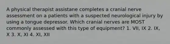 A physical therapist assistane completes a cranial nerve assessment on a patients with a suspected neurological injury by using a tongue depressor. Which cranial nerves are MOST commonly assessed with this type of equipment? 1. VII, IX 2. IX, X 3. X, XI 4. XI, XII