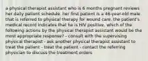 a physical therapist assistant who is 6 months pregnant reviews her daily patient schedule. her first patient is a 46-year-old male that is referred to physical therapy for wound care. the patient's medical record indicates that he is HIV positive. which of the following actions by the physical therapist assistant would be the most appropriate response? - consult with the supervising physical therapist - ask another physical therapist assistant to treat the patient - treat the patient - contact the referring physician to discuss the treatment orders