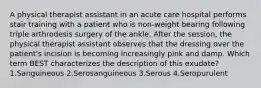 A physical therapist assistant in an acute care hospital performs stair training with a patient who is non-weight bearing following triple arthrodesis surgery of the ankle. After the session, the physical therapist assistant observes that the dressing over the patient's incision is becoming increasingly pink and damp. Which term BEST characterizes the description of this exudate? 1.Sanguineous 2.Serosanguineous 3.Serous 4.Seropurulent