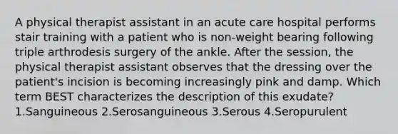 A physical therapist assistant in an acute care hospital performs stair training with a patient who is non-weight bearing following triple arthrodesis surgery of the ankle. After the session, the physical therapist assistant observes that the dressing over the patient's incision is becoming increasingly pink and damp. Which term BEST characterizes the description of this exudate? 1.Sanguineous 2.Serosanguineous 3.Serous 4.Seropurulent