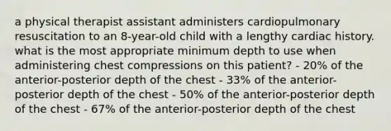 a physical therapist assistant administers cardiopulmonary resuscitation to an 8-year-old child with a lengthy cardiac history. what is the most appropriate minimum depth to use when administering chest compressions on this patient? - 20% of the anterior-posterior depth of the chest - 33% of the anterior-posterior depth of the chest - 50% of the anterior-posterior depth of the chest - 67% of the anterior-posterior depth of the chest