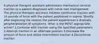 A physical therapist assistant administers mechanical cervical traction to a patient diagnosed with nerve root impingement. The physical therapist assistant initiates continuous traction with 10 pounds of force with the patient positioned in supine. Shortly after beginning the session the patient experiences a dramatic peripheralization of symptoms. What is the MOST appropriate action? 1.Continue with traction using the specified parameters 2.Attempt traction in an alternate position 3.Decrease the amount of force and utilize intermittent traction 4.Discontinue traction