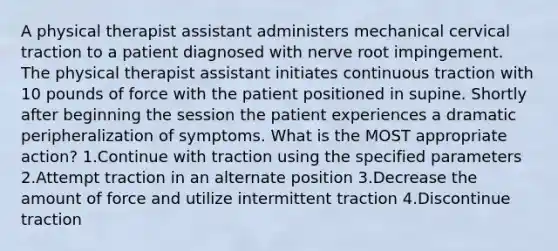 A physical therapist assistant administers mechanical cervical traction to a patient diagnosed with nerve root impingement. The physical therapist assistant initiates continuous traction with 10 pounds of force with the patient positioned in supine. Shortly after beginning the session the patient experiences a dramatic peripheralization of symptoms. What is the MOST appropriate action? 1.Continue with traction using the specified parameters 2.Attempt traction in an alternate position 3.Decrease the amount of force and utilize intermittent traction 4.Discontinue traction