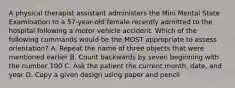 A physical therapist assistant administers the Mini Mental State Examination to a 57-year-old female recently admitted to the hospital following a motor vehicle accident. Which of the following commands would be the MOST appropriate to assess orientation? A. Repeat the name of three objects that were mentioned earlier B. Count backwards by seven beginning with the number 100 C. Ask the patient the current month, date, and year D. Copy a given design using paper and pencil