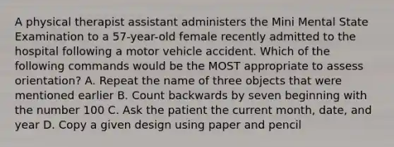 A physical therapist assistant administers the Mini Mental State Examination to a 57-year-old female recently admitted to the hospital following a motor vehicle accident. Which of the following commands would be the MOST appropriate to assess orientation? A. Repeat the name of three objects that were mentioned earlier B. <a href='https://www.questionai.com/knowledge/kIRqLI0p3e-count-back' class='anchor-knowledge'>count back</a>wards by seven beginning with the number 100 C. Ask the patient the current month, date, and year D. Copy a given design using paper and pencil