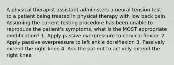 A physical therapist assistant administers a neural tension test to a patient being treated in physical therapy with low back pain. Assuming the current testing procedure has been unable to reproduce the patient's symptoms, what is the MOST appropriate modification? 1. Apply passive overpressure to cervical flexion 2. Apply passive overpressure to left ankle dorsiflexion 3. Passively extend the right knee 4. Ask the patient to actively extend the right knee