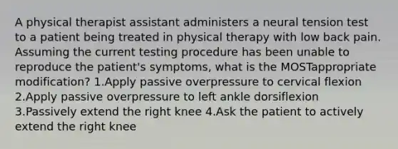 A physical therapist assistant administers a neural tension test to a patient being treated in physical therapy with low back pain. Assuming the current testing procedure has been unable to reproduce the patient's symptoms, what is the MOSTappropriate modification? 1.Apply passive overpressure to cervical flexion 2.Apply passive overpressure to left ankle dorsiflexion 3.Passively extend the right knee 4.Ask the patient to actively extend the right knee