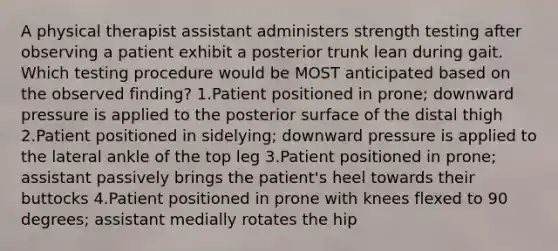 A physical therapist assistant administers strength testing after observing a patient exhibit a posterior trunk lean during gait. Which testing procedure would be MOST anticipated based on the observed finding? 1.Patient positioned in prone; downward pressure is applied to the posterior surface of the distal thigh 2.Patient positioned in sidelying; downward pressure is applied to the lateral ankle of the top leg 3.Patient positioned in prone; assistant passively brings the patient's heel towards their buttocks 4.Patient positioned in prone with knees flexed to 90 degrees; assistant medially rotates the hip