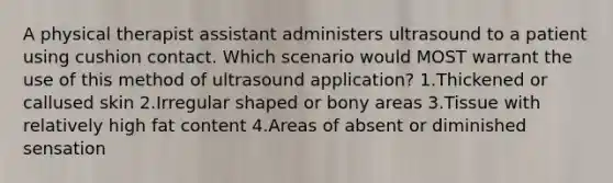 A physical therapist assistant administers ultrasound to a patient using cushion contact. Which scenario would MOST warrant the use of this method of ultrasound application? 1.Thickened or callused skin 2.Irregular shaped or bony areas 3.Tissue with relatively high fat content 4.Areas of absent or diminished sensation