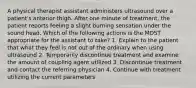 A physical therapist assistant administers ultrasound over a patient's anterior thigh. After one minute of treatment, the patient reports feeling a slight burning sensation under the sound head. Which of the following actions is the MOST appropriate for the assistant to take? 1. Explain to the patient that what they feel is not out of the ordinary when using ultrasound 2. Temporarily discontinue treatment and examine the amount of coupling agent utilized 3. Discontinue treatment and contact the referring physician 4. Continue with treatment utilizing the current parameters