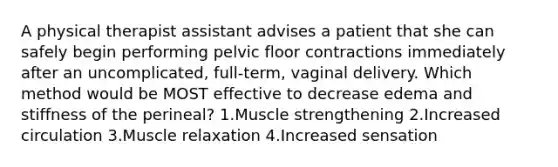 A physical therapist assistant advises a patient that she can safely begin performing pelvic floor contractions immediately after an uncomplicated, full-term, vaginal delivery. Which method would be MOST effective to decrease edema and stiffness of the perineal? 1.Muscle strengthening 2.Increased circulation 3.Muscle relaxation 4.Increased sensation