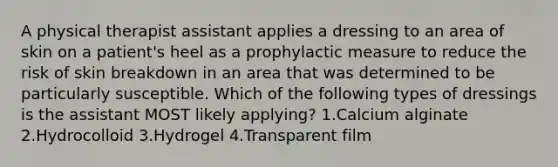 A physical therapist assistant applies a dressing to an area of skin on a patient's heel as a prophylactic measure to reduce the risk of skin breakdown in an area that was determined to be particularly susceptible. Which of the following types of dressings is the assistant MOST likely applying? 1.Calcium alginate 2.Hydrocolloid 3.Hydrogel 4.Transparent film
